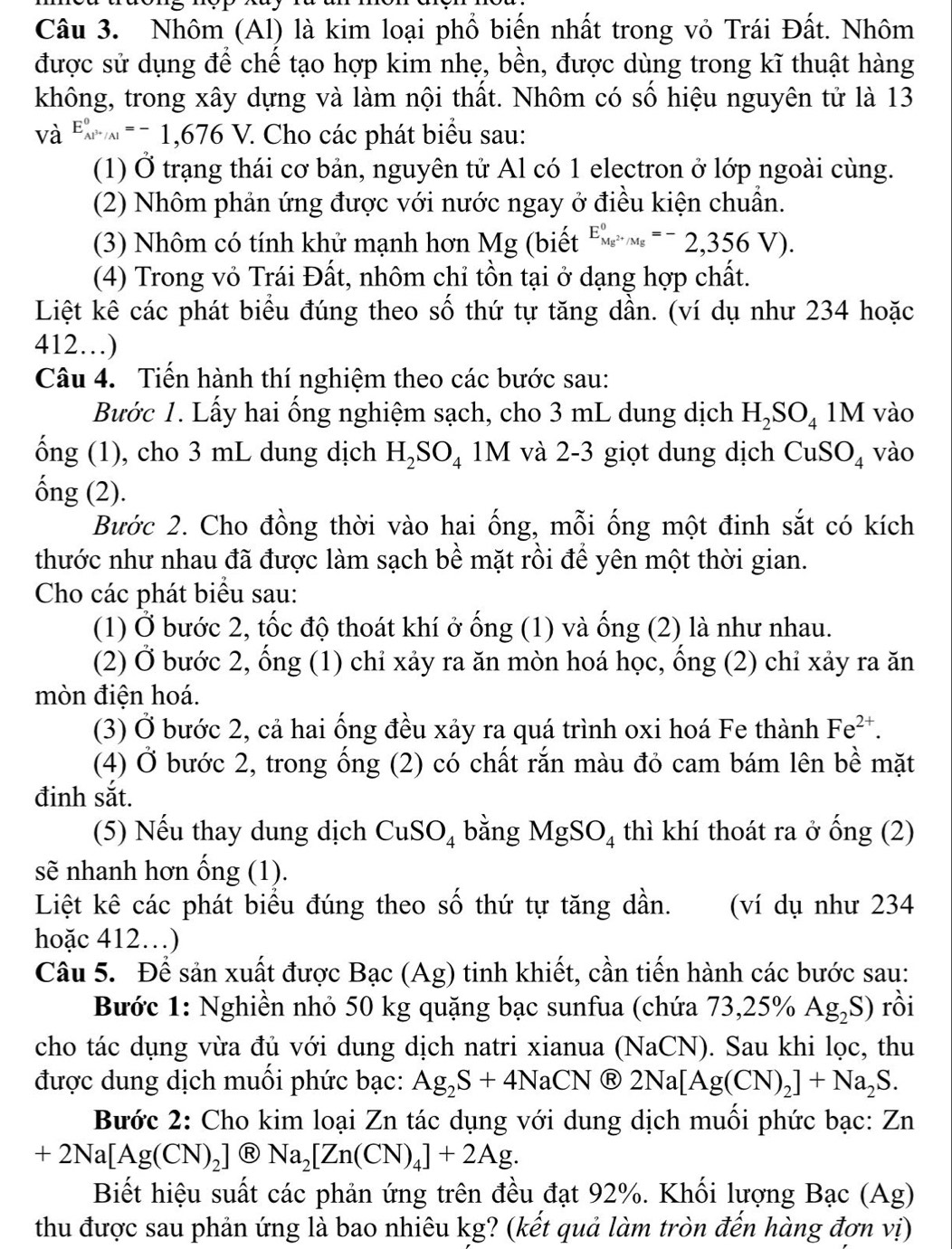 Nhôm (Al) là kim loại phổ biến nhất trong vỏ Trái Đất. Nhôm
được sử dụng để chế tạo hợp kim nhẹ, bền, được dùng trong kĩ thuật hàng
không, trong xây dựng và làm nội thất. Nhôm có số hiệu nguyên tử là 13
và E_Al^(3+)/Al^circ =-1,676V. : Cho các phát biểu sau:
(1) Ở trạng thái cơ bản, nguyên tử Al có 1 electron ở lớp ngoài cùng.
(2) Nhôm phản ứng được với nước ngay ở điều kiện chuẩn.
(3) Nhôm có tính khử mạnh hơn Mg (biết E_Mg^(2+)/Mg^circ =-2,356V).
(4) Trong vỏ Trái Đất, nhôm chỉ tồn tại ở dạng hợp chất.
Liệt kê các phát biểu đúng theo số thứ tự tăng dần. (ví dụ như 234 hoặc
412…)
Câu 4. Tiến hành thí nghiệm theo các bước sau:
Bước 1. Lấy hai ống nghiệm sạch, cho 3 mL dung dịch H_2SO_41M vào
ống (1), cho 3 mL dung dịch H_2SO_4 1M và 2-3 giọt dung dịch C uS O_4 vào
ống (2).
Bước 2. Cho đồng thời vào hai ống, mỗi ống một đinh sắt có kích
thước như nhau đã được làm sạch bề mặt rồi để yên một thời gian.
Cho các phát biểu sau:
(1) Ở bước 2, tốc độ thoát khí ở ống (1) và ống (2) là như nhau.
(2) Ở bước 2, ống (1) chỉ xảy ra ăn mòn hoá học, ống (2) chỉ xảy ra ăn
mòn điện hoá.
(3) Ở bước 2, cả hai ống đều xảy ra quá trình oxi hoá Fe thành Fe^(2+).
(4) Ở bước 2, trong ống (2) có chất rắn màu đỏ cam bám lên bề mặt
đinh sắt.
(5) Nếu thay dung dịch CuSO_4 bằng MgSO_4 thì khí thoát ra ở ống (2)
sẽ nhanh hơn ống (1).
Liệt kê các phát biểu đúng theo số thứ tự tăng dần. (ví dụ như 234
hoặc 412…)
Câu 5. Để sản xuất được Bạc (Ag) tinh khiết, cần tiến hành các bước sau:
Bước 1: Nghiền nhỏ 50 kg quặng bạc sunfua (chứa 73,2 5% Ag_2S) rồi
cho tác dụng vừa đủ với dung dịch natri xianua (NaCN). Sau khi lọc, thu
được dung dịch muối phức bạc: Ag_2S+4NaCN Ⓡ 2Na[Ag(CN)_2]+Na_2S.
Bước 2: Cho kim loại Zn tác dụng với dung dịch muối phức bạc: Zn
+2Na[Ag(CN)_2] eNa_2[Zn(CN)_4]+2Ag.
Biết hiệu suất các phản ứng trên đều đạt 92%. Khối lượng Bạc (Ag)
thu được sau phản ứng là bao nhiêu kg? (kết quả làm tròn đến hàng đơn vị)