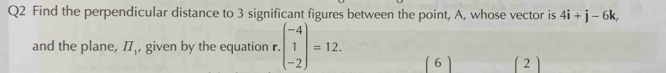 Find the perpendicular distance to 3 significant figures between the point, A, whose vector is 4i+j-6k, 
and the plane, II_1 , given by the equation r.beginpmatrix -4 1 -2endpmatrix =12. (6) (2