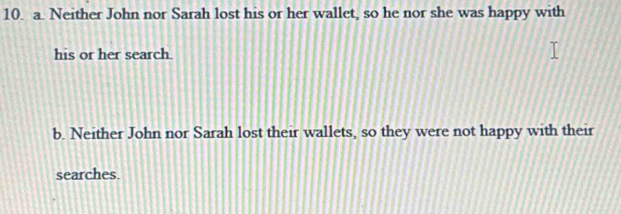 Neither John nor Sarah lost his or her wallet, so he nor she was happy with
his or her search.
b. Neither John nor Sarah lost their wallets, so they were not happy with their
searches.