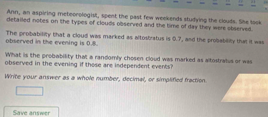 23 24 
Ann, an aspiring meteorologist, spent the past few weekends studying the clouds. She took 
detailed notes on the types of clouds observed and the time of day they were observed. 
The probability that a cloud was marked as altostratus is 0.7, and the probability that it was 
observed in the evening is 0.8. 
What is the probability that a randomly chosen cloud was marked as altostratus or was 
observed in the evening if those are independent events? 
Write your answer as a whole number, decimal, or simplified fraction. 
Save answer