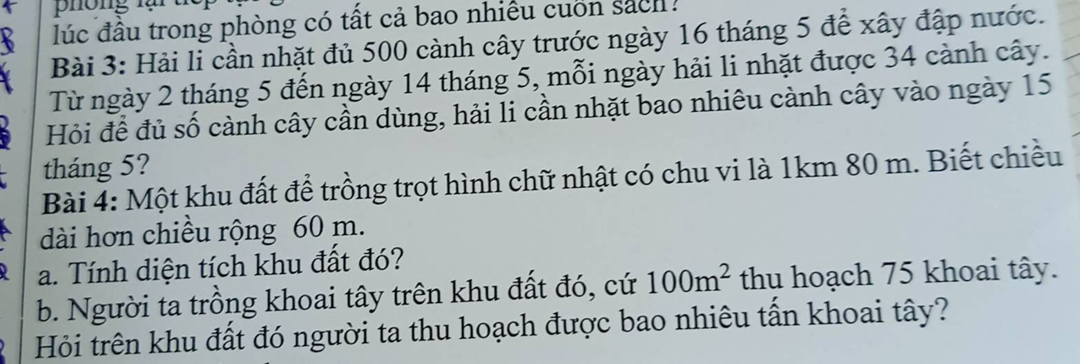 phong là 
lúc đầu trong phòng có tất cả bao nhiêu cuốn sách . 
Bài 3: Hải li cần nhặt đủ 500 cành cây trước ngày 16 tháng 5 để xây đập nước. 
Từ ngày 2 tháng 5 đến ngày 14 tháng 5, mỗi ngày hải li nhặt được 34 cảnh cây. 
Hỏi để đủ số cành cây cần dùng, hải li cần nhặt bao nhiêu cành cây vào ngày 15
tháng 5? 
Bài 4: Một khu đất để trồng trọt hình chữ nhật có chu vi là 1km 80 m. Biết chiều 
dài hơn chiều rộng 60 m. 
a. Tính diện tích khu đất đó? 
b. Người ta trồng khoai tây trên khu đất đó, cứ 100m^2 thu hoạch 75 khoai tây. 
Hỏi trên khu đất đó người ta thu hoạch được bao nhiêu tấn khoai tây?