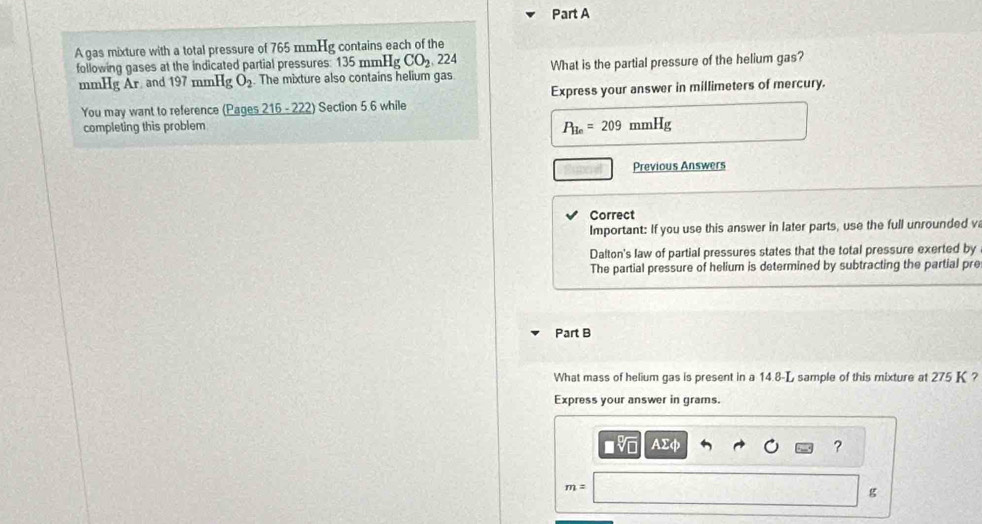 A gas mixture with a total pressure of 765 mmHg contains each of the 
following gases at the indicated partial pressures: 135mmHgCO_2 224 What is the partial pressure of the helium gas?
mmHg Ar and 197 mmHg O_2 The mixture also contains helium gas 
You may want to reference (Pages 216-222) Section 5 6 while Express your answer in millimeters of mercury.
P_He=209 nHg
completing this problem mmH 
Previous Answers 
Correct 
Important: If you use this answer in later parts, use the full unrounded v 
Dalton's law of partial pressures states that the total pressure exerted by 
The partial pressure of helium is determined by subtracting the partial pre 
Part B 
What mass of helium gas is present in a 14.8-L sample of this mixture at 275 K ? 
Express your answer in grams
AΣφ
?
m=
g