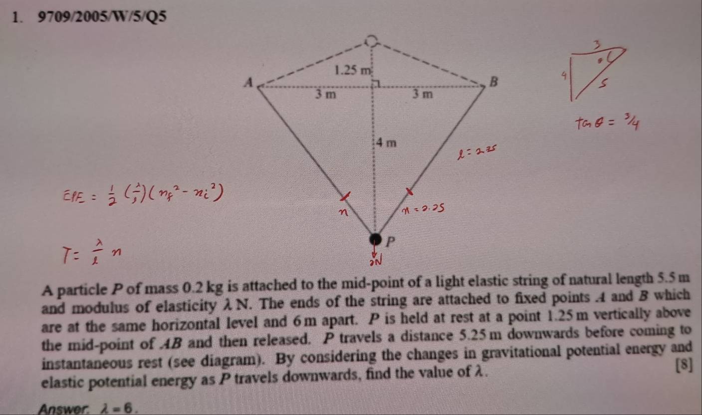 9709/2005/W/5/Q5 
A particle P of mass 0.2 kg is attached to the mid-point of a light elastic string of natural length 5.5 m
and modulus of elasticity λ N. The ends of the string are attached to fixed points 4 and B which 
are at the same horizontal level and 6m apart. P is held at rest at a point 1.25m vertically above 
the mid-point of . AB and then released. P travels a distance 5.25m downwards before coming to 
instantaneous rest (see diagram). By considering the changes in gravitational potential energy and 
elastic potential energy as P travels downwards, find the value of λ. 
[8] 
Answer. lambda =6.