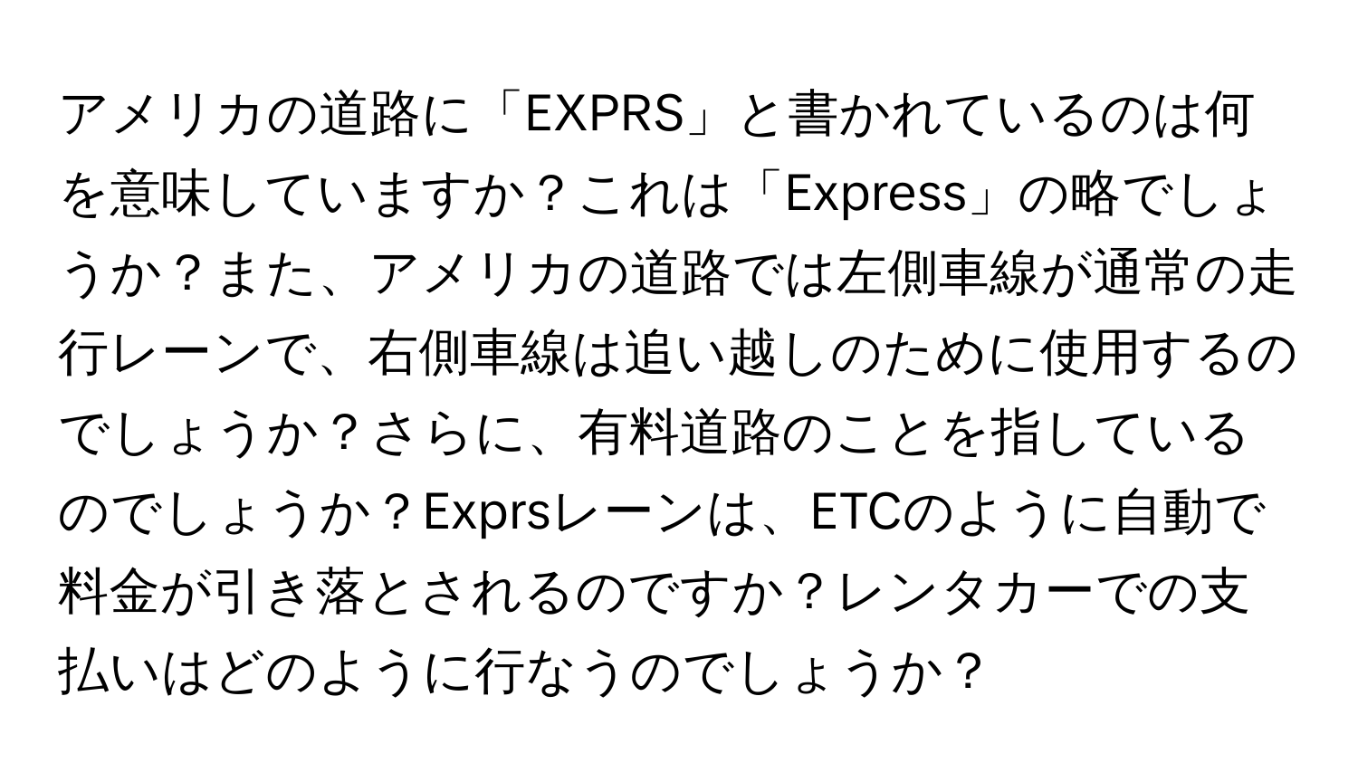 アメリカの道路に「EXPRS」と書かれているのは何を意味していますか？これは「Express」の略でしょうか？また、アメリカの道路では左側車線が通常の走行レーンで、右側車線は追い越しのために使用するのでしょうか？さらに、有料道路のことを指しているのでしょうか？Exprsレーンは、ETCのように自動で料金が引き落とされるのですか？レンタカーでの支払いはどのように行なうのでしょうか？