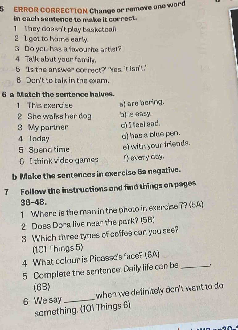 ERROR CORRECTION Change or remove one word 
in each sentence to make it correct. 
1 They doesn't play basketball. 
2 I get to home early. 
3 Do you has a favourite artist? 
4 Talk abut your family. 
5 ‘Is the answer correct?’ ‘Yes, it isn’t.’ 
6 Don't to talk in the exam. 
6 a Match the sentence halves. 
1 This exercise a) are boring. 
2 She walks her dog b) is easy. 
3 My partner 
c) I feel sad. 
4 Today 
d) has a blue pen. 
5 Spend time e) with your friends. 
6 I think video games f) every day. 
b Make the sentences in exercise 6a negative. 
7 Follow the instructions and find things on pages 
38-48. 
1 Where is the man in the photo in exercise 7? (5A) 
2 Does Dora live near the park? (5B) 
3 Which three types of coffee can you see? 
(101 Things 5) 
4 What colour is Picasso's face? (6A)_ 
5 Complete the sentence: Daily life can be 
(6B) 
6 We say_ when we definitely don't want to do 
something. (101 Things 6)