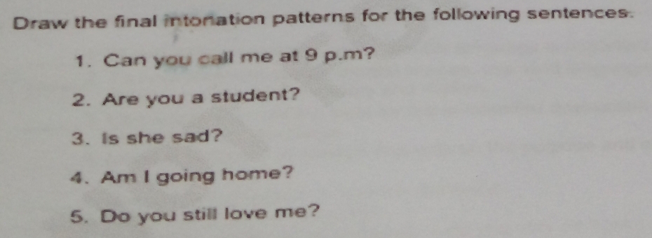 Draw the final intonation patterns for the following sentences. 
1. Can you call me at 9 p.m? 
2. Are you a student? 
3. Is she sad? 
4. Am I going home? 
5. Do you still love me?