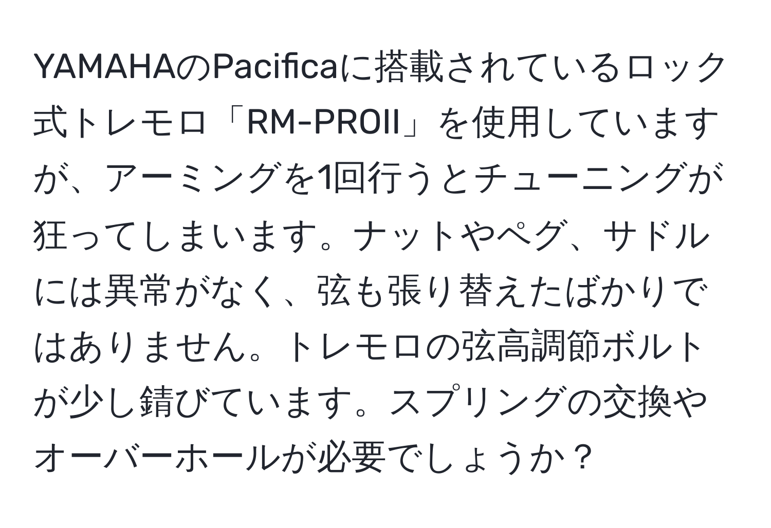 YAMAHAのPacificaに搭載されているロック式トレモロ「RM-PROII」を使用していますが、アーミングを1回行うとチューニングが狂ってしまいます。ナットやペグ、サドルには異常がなく、弦も張り替えたばかりではありません。トレモロの弦高調節ボルトが少し錆びています。スプリングの交換やオーバーホールが必要でしょうか？