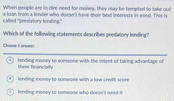 When people are in dire need for money, they may be tempted to take out
a loan from a lender who doesn't have their best interests in mind. This is
called "predatory lending."
Which of the following statements describes predatory lending?
Choose 1 answer:
A lending money to someone with the intent of taking advantage of
them financially
B) lending money to someone with a low credit score
c lending money to someone who doesn't need it