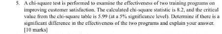 A chi-square test is performed to examine the effectiveness of two training programs on 
improving customer satisfaction. The calculated chi-square statistic is 8.2, and the critical 
value from the chi-square table is 5.99 (at a 5% significance level). Determine if there is a 
significant difference in the effectiveness of the two programs and explain your answer. 
[10 marks]