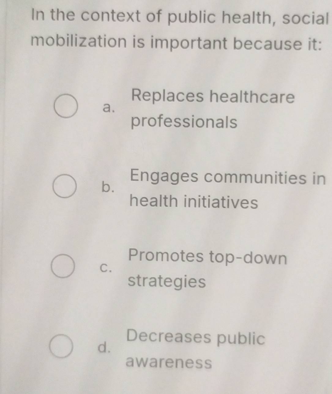 In the context of public health, social
mobilization is important because it:
Replaces healthcare
a.
professionals
b.
Engages communities in
health initiatives
Promotes top-down
C.
strategies
Decreases public
d.
awareness