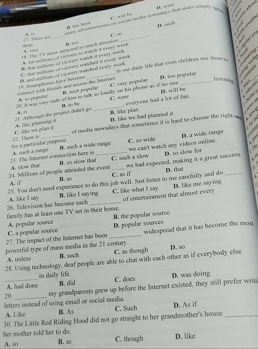 D. were
`

B. has been C. will be
D. such
A. is
many advertisements on social media nowadays that users simply ignor
17. There are _C. so_
× 9 6  σ :3
them. B. too
18. The TV show attracted so much attention
A. very
A. for millions of viewers to watch it every week
B. that millions of viewers watch it every week
S
in our daily life that even children use them to
19. Smartphones have become
_
C. that millions of viewers watched it every week
D. and millions of viewers watched every week
listening.   
connect with friends and access the Internet. D. too popular
D. will be
§ § 5
A. so popular B. such popular C. very popular
20. It was very rude of him to talk so loudly on his phone as if no one
, everyone had a lot of fun.
B. to be C. were
A. is
21. Although the project didn't go B. like plan
S
D. like we had planned it
An in
A. like planning it
22. There is _of media nowadays that sometimes it is hard to choose the right one
C. like we plan it
pre
A. such a range B. such a wide range C. so wide D. a wide range
for a particular purpose.
h
23. The Internet connection here is _we can't watch any videos online.
A. slow that B. so slow that C. such a slow D. so slow for
24. Millions of people attended the event _we had expected, making it a great success.
A. if B. as C. as if D. that
10. 
A.
25. You don't need experience to do this job well. Just listen to me carefully and do _.
A. like I say B. like I saying C. like what I say D. like me saying
26. Television has become such_ of entertainment that almost every
family has at least one TV set in their home.
A. popular source B. the popular source
C. a popular source D. popular sources
27. The impact of the Internet has been _widespread that it has become the most
powerful type of mass media in the 21 century.
A. unless B. such C. as though D. so
28. Using technology, deaf people are able to chat with each other as if everybody else
in daily life.
A. had done B. did C. does D. was doing
29._ my grandparents grew up before the Internet existed, they still prefer writi
letters instead of using email or social media.
A. Like B. As C. Such D. As if
30. The Little Red Riding Hood did not go straight to her grandmother's house_
her mother told her to do.
A. so B. as C. though D. like