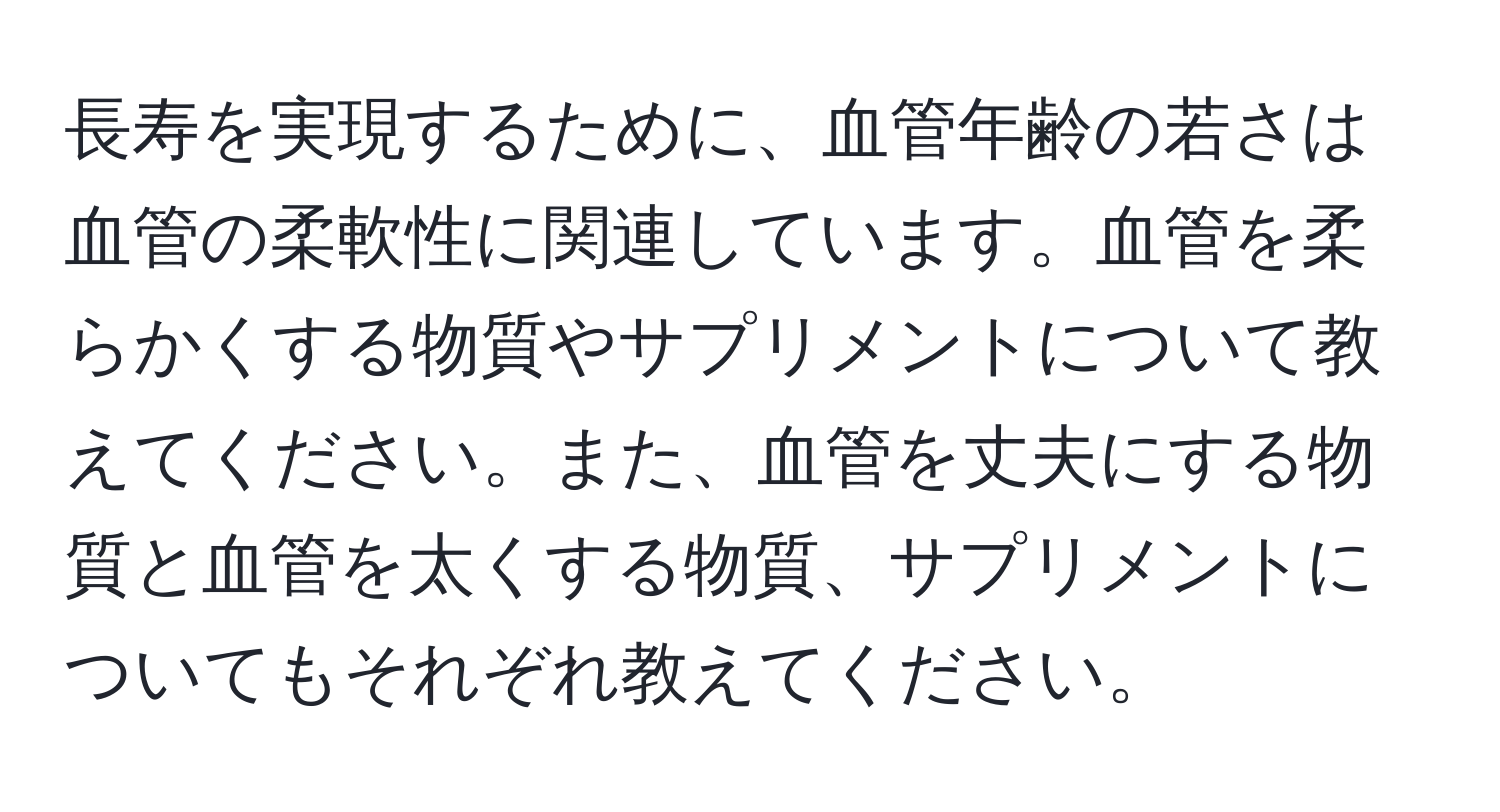 長寿を実現するために、血管年齢の若さは血管の柔軟性に関連しています。血管を柔らかくする物質やサプリメントについて教えてください。また、血管を丈夫にする物質と血管を太くする物質、サプリメントについてもそれぞれ教えてください。