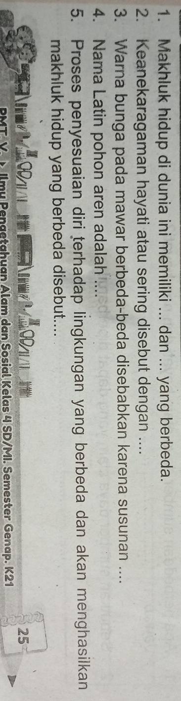 Makhluk hidup di dunia ini memiliki ... dan ... yang berbeda. 
2. Keanekaragaman hayati atau sering disebut dengan .... 
3. Warna bunga pada mawar berbeda-beda disebabkan karena susunan .... 
4. Nama Latin pohon aren adalah ... 
5. Proses penyesuaian diri terhadap lingkungan yang berbeda dan akan menghasilkan 
makhluk hidup yang berbeda disebut.... 
25 
PMT V. × Ilmy Pengetahuan Alam dan Sosial Kelas 4 SD/MI. Semester Genap. K21