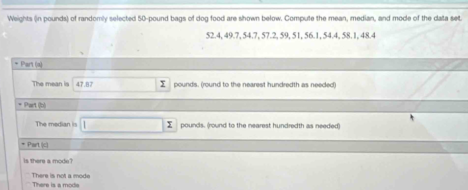 Weights (in pounds) of randomly selected 50-pound bags of dog food are shown below. Compute the mean, median, and mode of the data set
52.4, 49.7, 54.7, 57.2, 59, 51, 56.1, 54.4, 58.1, 48.4
Part (a)
The mean is 47.87 pounds. (round to the nearest hundredth as needed)
* Part (b)
The median is □ pounds. (round to the nearest hundredth as needed)
Part (c)
Is there a mode?
There is not a mode
There is a mode