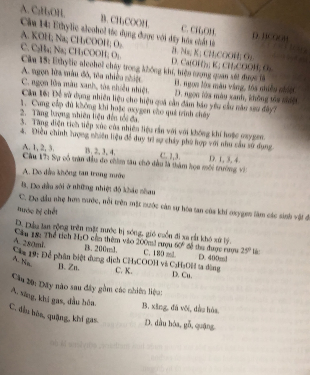 A. C₂H₃OH. B. CH₃COOH. C. CH₃OH. D. HCOOH
Cầu 14: Ethylie aleohol tác dụng được với dãy hóa chất là
A. KOH; Na; CH₃COOH; O₂. B. Na; K; CH₃COOH; O₂
C. C₂H₄; Na; CH₃COOH; O₂. D. Ca(OH)₂; K; CH₃COOH; O₂
Câu 15: Ethylie aleohol chảy trong không khí, hiện tượng quan sát được là
A. ngọn lửa màu đỏ, tỏa nhiều nhiệt.
B. ngọn lửa màu vàng, tóa nhiều nhiệt
C. ngọn lửa màu xanh, tóa nhiều nhiệt. D. ngọn lửa màu xanh, không tôa nhiệt
Câu 16: Để sử dụng nhiên liệu cho hiệu quả cần đám bảo yêu cầu nào sau đây1
1. Cung cấp đủ không khí hoặc oxygen cho quá trình cháy
2. Tăng lượng nhiên liệu đến tối đa.
3. Tăng diện tích tiếp xúc của nhiên liệu rấn với với không khí hoặc oxygen.
4. Điều chỉnh lượng nhiên liệu đề duy trì sự chảy phù hợp với nhu cầu sử dụng
A. 1, 2, 3. B、2,3,4、 C. 1,3. D. 1, 3, 4.
Câu 17: Sự cổ tràn đầu do chìm tâu chở đầu là thảm họa môi trường vi:
A. Do đầu không tan trong nước
B. Do đầu sôi ở những nhiệt độ khác nhau
C. Do đầu nhẹ hơn nước, nổi trên mặt nước cản sự hòa tan của khí oxygen làm các sinh vật đó
nước bị chết
D. Dầu lan rộng trên mặt nước bị sóng, gió cuốn đi xa rất khó xứ lý.
Cầu 18: Thể tích H₂O cần thêm vào 200ml rượu 60° để thu được rượu 25° là:
A. 280ml.
B. 200ml. C. 180 ml. D. 400ml
Cầu 19: Để phân biệt dung dịch CH₃COOH và 6 C₂H₅OH ta dùng
A. Na. B、Zn、 D. Cu.
C. K.
Câu 20: Dãy nào sau đây gồm các nhiên liệu;
A. xãng, khí gas, dầu hóa,
B. xăng, đá vôi, dầu hóa.
C. đầu hỏa, quặng, khỉ gas.
D. dầu hỏa, gỗ, quặng.