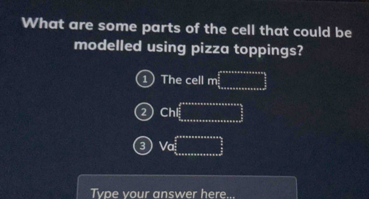 What are some parts of the cell that could be
modelled using pizza toppings?
1 The cell m frac  1/2 frac 5* π * π * π * π x* π * frac 3
2 Chl frac  3/2  5/2 
3 Vc frac  1/2 * π * π * π * π * π * π * π * π  frac π  π /2 frac  π /2 π * alpha 2
Tvpe vour answer here...