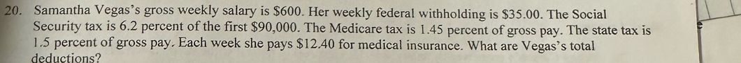 Samantha Vegas’s gross weekly salary is $600. Her weekly federal withholding is $35.00. The Social 
Security tax is 6.2 percent of the first $90,000. The Medicare tax is 1.45 percent of gross pay. The state tax is
1.5 percent of gross pay. Each week she pays $12.40 for medical insurance. What are Vegas’s total 
deductions?