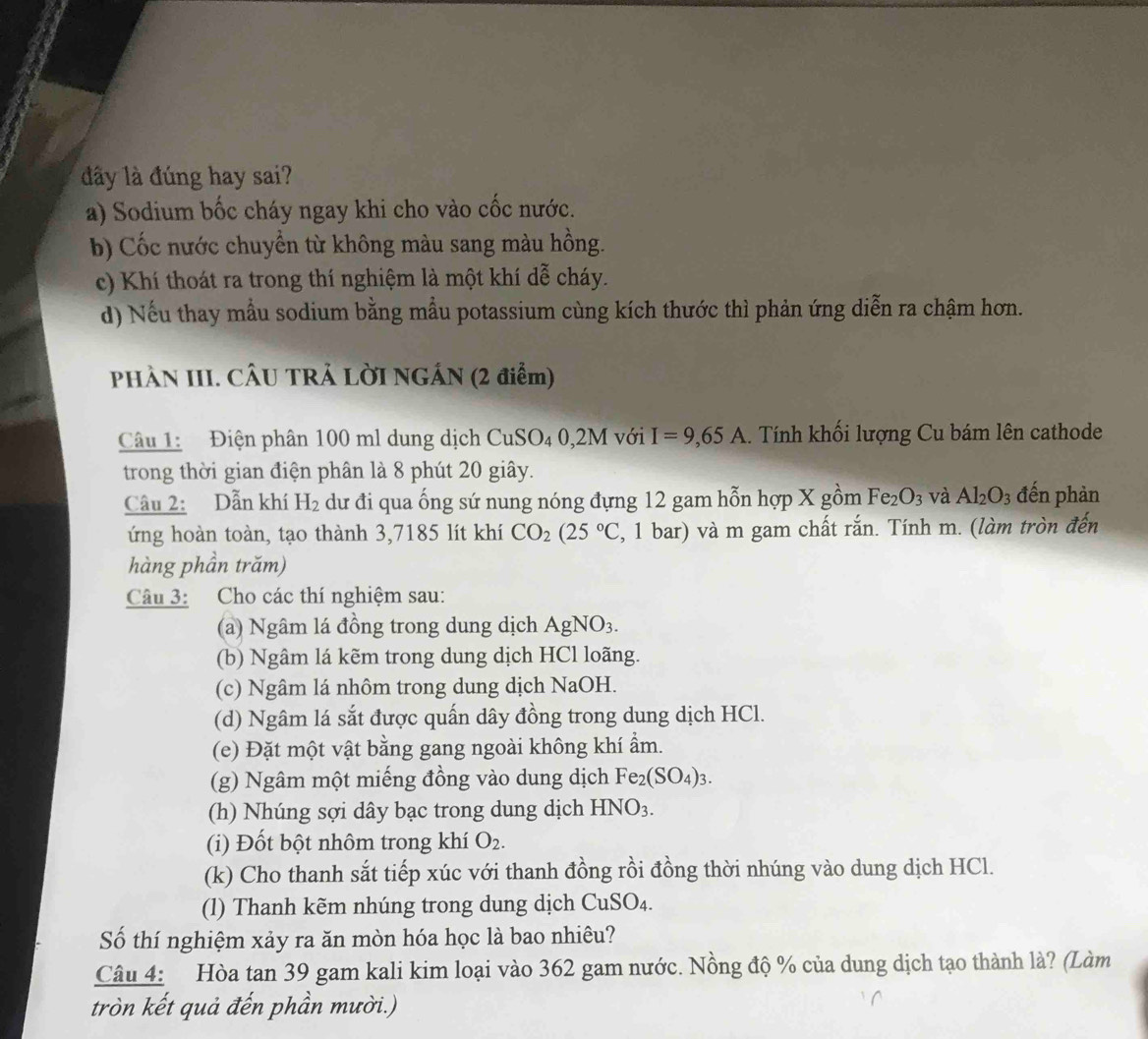 đây là đúng hay sai?
a) Sodium bốc cháy ngay khi cho vào cốc nước.
b) Cốc nước chuyển từ không màu sang màu hồng.
c) Khí thoát ra trong thí nghiệm là một khí dễ cháy.
d) Nếu thay mẫu sodium bằng mẫu potassium cùng kích thước thì phản ứng diễn ra chậm hơn.
PHÀN III. CÂU TRẢ LỜI NGÁN (2 điểm)
Câu 1: Điện phân 100 ml dung dịch CuSO_40,2M với I=9,65A.. Tính khối lượng Cu bám lên cathode
trong thời gian điện phân là 8 phút 20 giây.
Câu 2: Dẫn khí H_2 dư đi qua ống sứ nung nóng đựng 12 gam hỗn hợp X gồm Fe_2O_3 và Al_2O_3 đến phàn
ứng hoàn toàn, tạo thành 3,7185 lít khí CO_2(25°C 1, 1 bar) và m gam chất rắn. Tính m. (làm tròn đến
hàng phần trăm)
Câu 3: Cho các thí nghiệm sau:
(a) Ngâm lá đồng trong dung dịch AgNO_3.
(b) Ngâm lá kẽm trong dung dịch HCl loãng.
(c) Ngâm lá nhôm trong dung dịch NaOH.
(d) Ngâm lá sắt được quấn dây đồng trong dung dịch HCl.
(e) Đặt một vật bằng gang ngoài không khí ẩm.
(g) Ngâm một miếng đồng vào dung dịch Fe_2(SO_4)_3.
(h) Nhúng sợi dây bạc trong dung dịch HNO_3.
(i) Đốt bột nhôm trong khí O_2.
(k) Cho thanh sắt tiếp xúc với thanh đồng rồi đồng thời nhúng vào dung dịch HCl.
(l) Thanh kẽm nhúng trong dung dịch Cu: SO_4
Số thí nghiệm xảy ra ăn mòn hóa học là bao nhiêu?
Câu 4: Hòa tan 39 gam kali kim loại vào 362 gam nước. Nồng độ % của dung dịch tạo thành là? (Làm
tròn kết quả đến phần mười.)