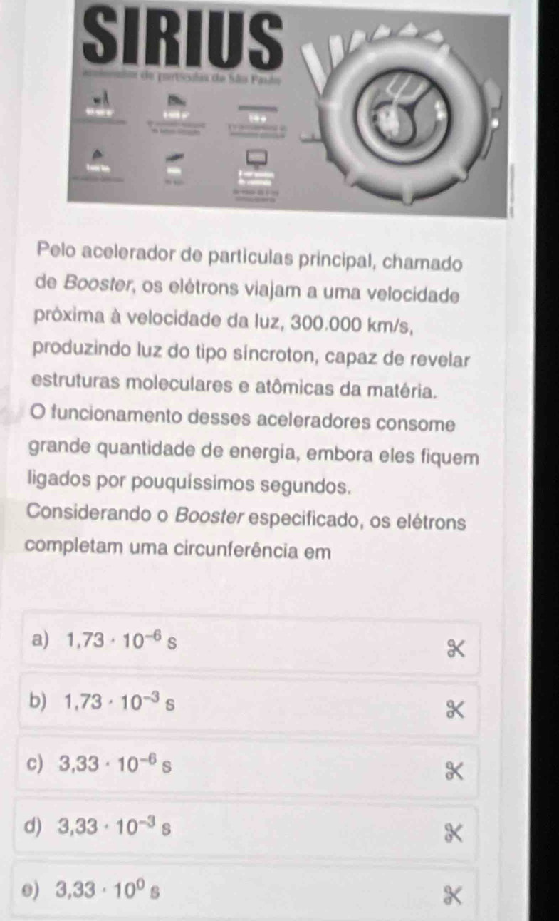 SIRIUS
Pelo acelerador de partículas principal, chamado
de Booster, os elétrons viajam a uma velocidade
próxima à velocidade da luz, 300.000 km/s,
produzindo luz do tipo síncroton, capaz de revelar
estruturas moleculares e atômicas da matéria.
O funcionamento desses aceleradores consome
grande quantidade de energia, embora eles fiquem
ligados por pouquíssimos segundos.
Considerando o Booster especificado, os elétrons
completam uma circunferência em
a) 1,73· 10^(-6)s
b) 1,73· 10^(-3)s
c) 3,33· 10^(-6)s
d) 3,33· 10^(-3)s
0) 3,33· 10^0s