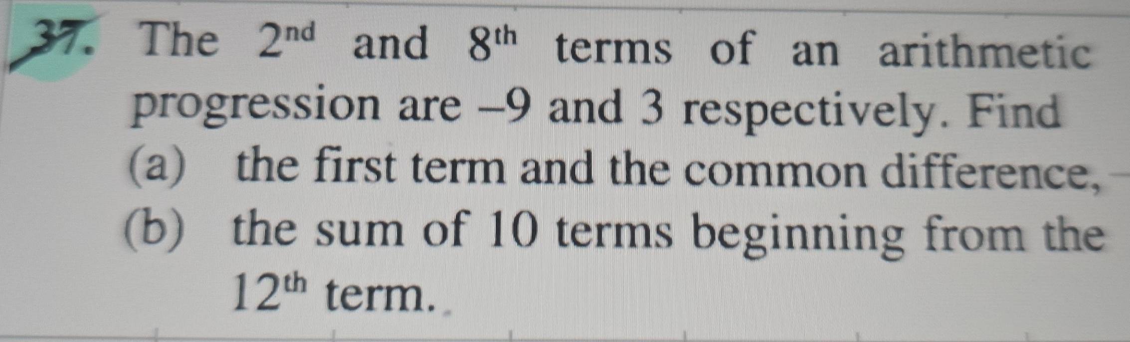 The 2^(nd) and 8^(th) terms of an arithmetic 
progression are -9 and 3 respectively. Find 
(a) the first term and the common difference, 
(b) the sum of 10 terms beginning from the
12^(th) term.