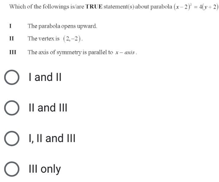 Which of the followings is/are TRUE statement(s) about parabola (x-2)^2=4(y+2)
I The parabola opens upward.
II The vertex is (2,-2). 
III The axis of symmetry is parallel to x - axis .
I and II
II and III
I, II and III
III only