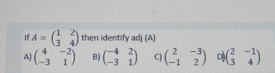 If A=beginpmatrix 1&2 3&4endpmatrix then identify adj (A)
A) beginpmatrix 4&-2 -3&1endpmatrix B) beginpmatrix -4&2 -3&1endpmatrix C) beginpmatrix 2&-3 -1&2endpmatrix D) beginpmatrix 2&-1 3&4endpmatrix