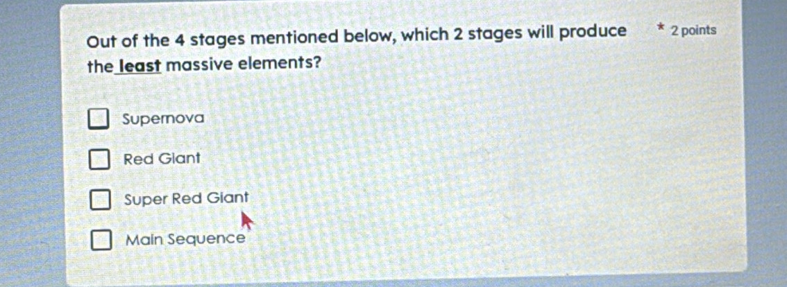 Out of the 4 stages mentioned below, which 2 stages will produce 2 points
the least massive elements?
Supernova
Red Glant
Super Red Giant
Main Sequence