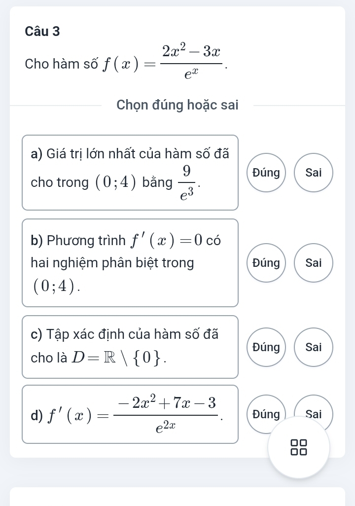 Cho hàm số f(x)= (2x^2-3x)/e^x . 
Chọn đúng hoặc sai
a) Giá trị lớn nhất của hàm số đã
cho trong (0;4) bằng  9/e^3 . Đúng Sai
b) Phương trình f'(x)=0 có
hai nghiệm phân biệt trong Đúng Sai
(0;4). 
c) Tập xác định của hàm số đã
cho là D=R| 0.
Đúng Sai
d) f'(x)= (-2x^2+7x-3)/e^(2x) . Đúng Sai