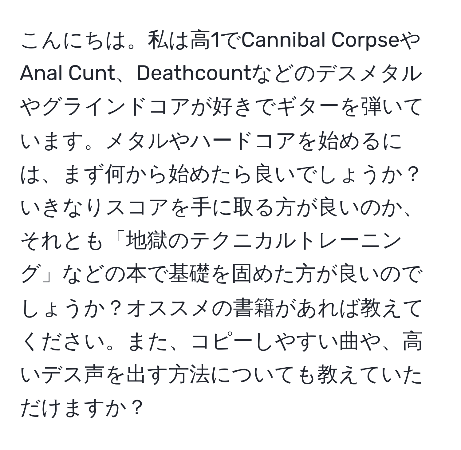 こんにちは。私は高1でCannibal CorpseやAnal Cunt、Deathcountなどのデスメタルやグラインドコアが好きでギターを弾いています。メタルやハードコアを始めるには、まず何から始めたら良いでしょうか？いきなりスコアを手に取る方が良いのか、それとも「地獄のテクニカルトレーニング」などの本で基礎を固めた方が良いのでしょうか？オススメの書籍があれば教えてください。また、コピーしやすい曲や、高いデス声を出す方法についても教えていただけますか？