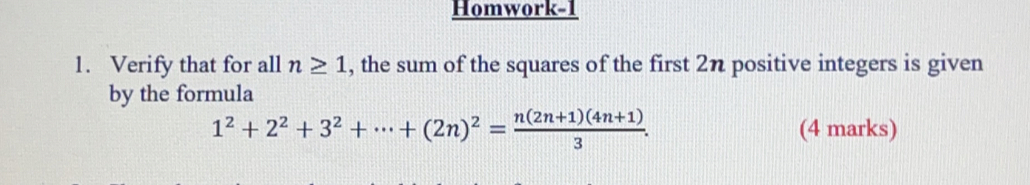 Homwork-1
1. Verify that for all n≥ 1 , the sum of the squares of the first 2n positive integers is given
by the formula
1^2+2^2+3^2+·s +(2n)^2= (n(2n+1)(4n+1))/3 . (4 marks)