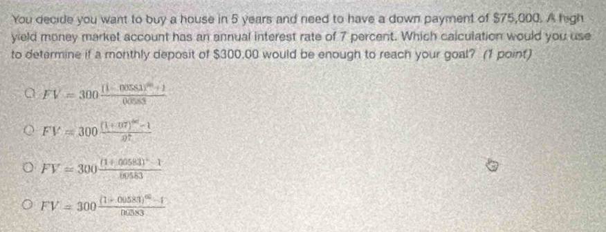 You decide you want to buy a house in 5 years and need to have a down payment of $75,000. A high
yield money market account has an annual interest rate of 7 percent. Which calculation would you use
to determine if a monthly deposit of $300,00 would be enough to reach your goal? (1 point)
FV=300frac [1-00581]^m+10.0583
FV=300frac (1+07)^40-107
FV=300frac (1+0.0583)^2-100583
FV=300frac (1+00583)^40-10.0583