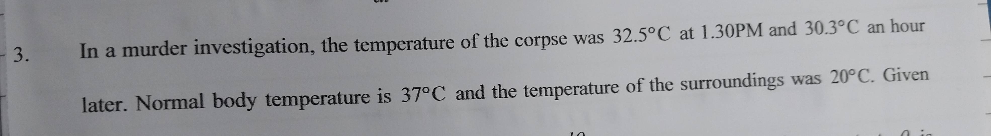 € In a murder investigation, the temperature of the corpse was 32.5°C at 1.30PM and 30.3°C an hour 
later. Normal body temperature is 37°C and the temperature of the surroundings was 20°C. Given