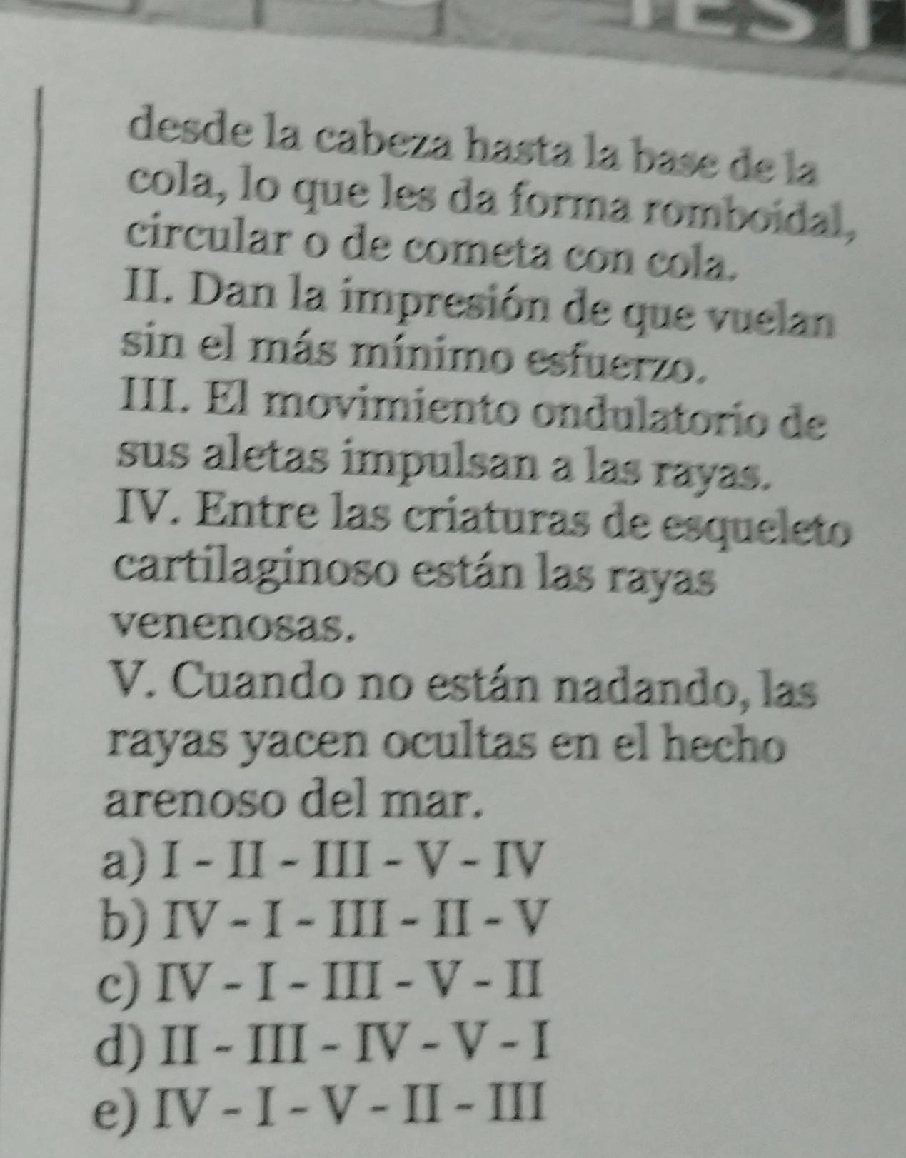 desde la cabeza hasta la base de la
cola, lo que les da forma romboidal,
circular o de cometa con cola.
II. Dan la impresión de que vuelan
sin el más mínimo esfuerzo.
III. El movimiento ondulatorío de
sus aletas impulsan a las rayas.
IV. Entre las criaturas de esqueleto
cartilaginoso están las rayas
venenosas.
V. Cuando no están nadando, las
rayas yacen ocultas en el hecho
arenoso del mar.
a) I-II-III-V-IV
b) IV-I-III-II-V
c) IV-I-III-V-II
d) II-III-IV-V-I
e) IV-I-V-II-III