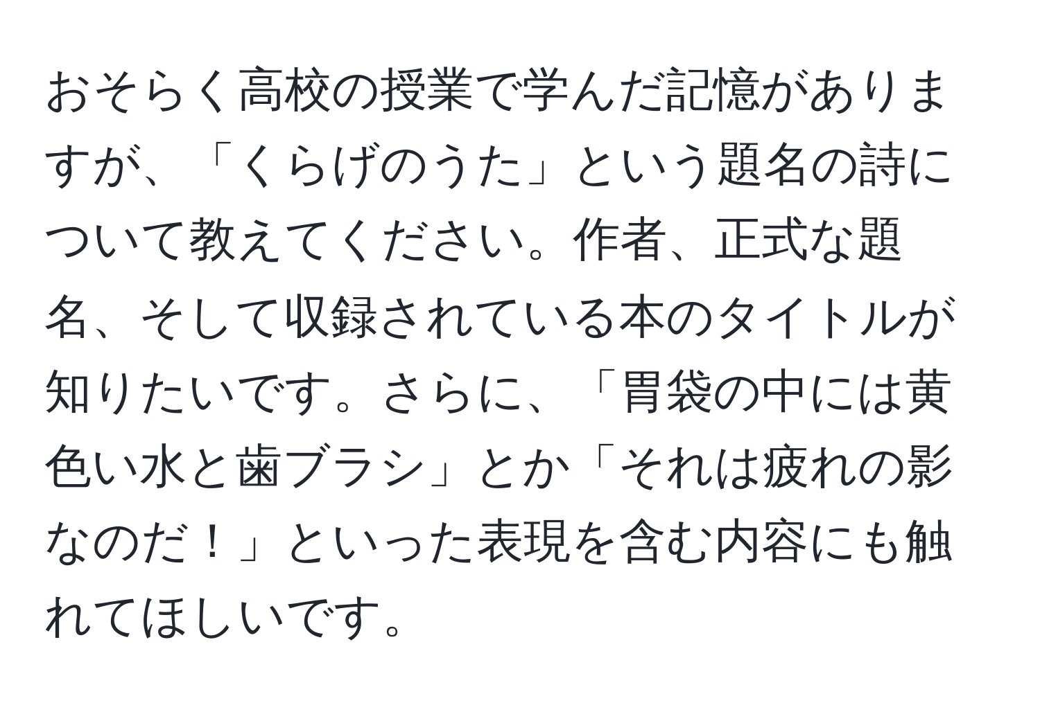 おそらく高校の授業で学んだ記憶がありますが、「くらげのうた」という題名の詩について教えてください。作者、正式な題名、そして収録されている本のタイトルが知りたいです。さらに、「胃袋の中には黄色い水と歯ブラシ」とか「それは疲れの影なのだ！」といった表現を含む内容にも触れてほしいです。