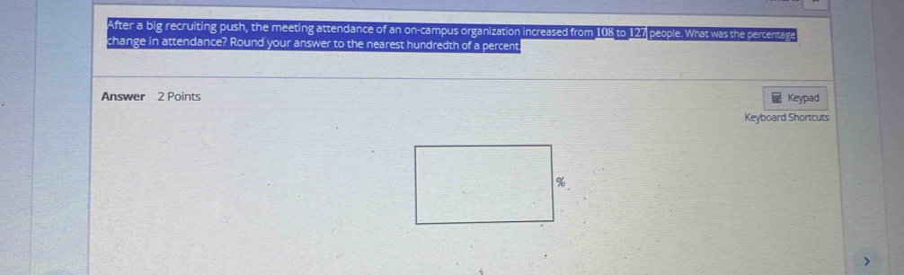 After a big recruiting push, the meeting attendance of an on-campus organization increased from 108 to 127 people. What was the percentage 
change in attendance? Round your answer to the nearest hundredth of a percent. 
Answer 2 Points Keypad 
Keyboard Shortcuts