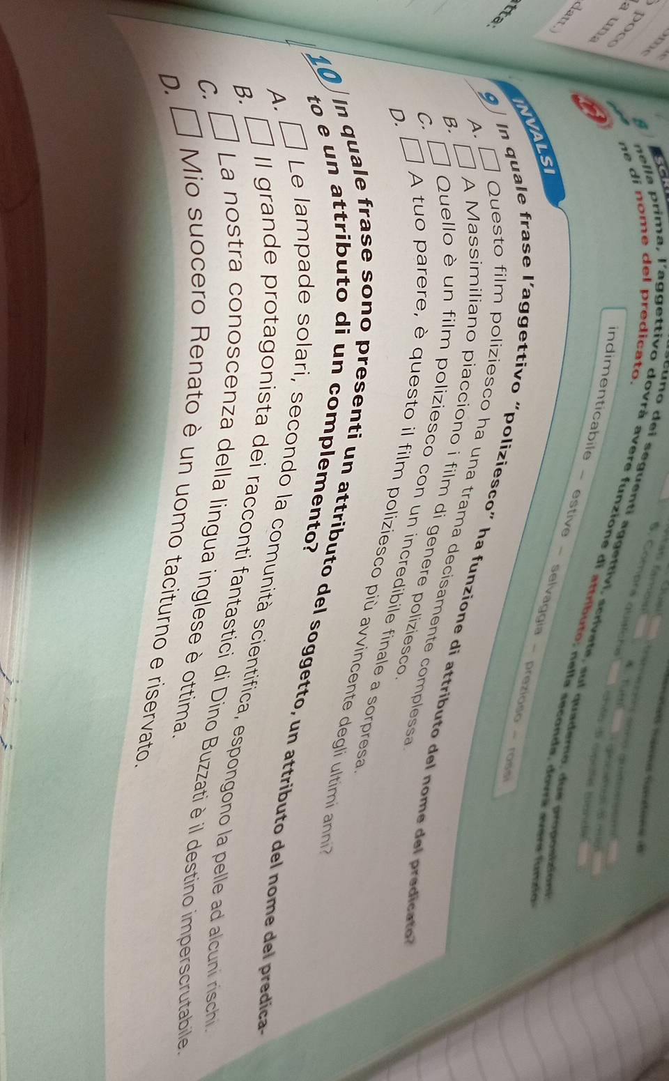 4 

5. Comprs qustche
ne di nome del predicato.
poc a un
t uen eple o ngn ée cenés
cuno dei seguenti aggettivi, scrívete, su l quademo, du e proposicio
ando d cpale bandé
nella prima, l'aggettivo dovrà avere funzione di attributo, nella seconda, dovra avere furre
B
indimenticabile - estive - selvaggia - prezioso - ross
NVALSI
tta
A. □
9 In quale frase l’aggettivo “poliziesco” ha funzione di attributo del nome del predicato
Questo film poliziesco ha una trama decisamente complessa
B. □ A Massimiliano piacciono i film di genere poliziesco
c. □
Quello è un film poliziesco con un incredibile finale a sorpresa
D. É A tuo parere, è questo il film poliziesco più avvincente degli ultimi ann
to e un attributo di un complemento?
In quale frase sono presenti un attributo del soggetto, un attributo del nome del predica
A. É Le lampade solari, secondo la comunità scientifica, espongono la pelle ad alcuni rischi
B. É II grande protagonista dei racconti fantastici di Dino Buzzatiè il destino imperscrutabile
c. É La nostra conoscenza della lingua inglese è ottima.
D. □
Mio suocero Renato è un uomo taciturno e riservato.