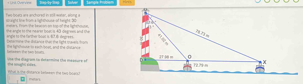 < Unit Overview Step-by-Step Solver Sample Problem Hints 
Two boats are anchored in still water, along a 
straight line from a lighthouse of height  30
meters. From the beacon on top of the lighthouse, 
the angle to the nearer boat is 43 degrees and the 
angle to the farther boat is 67.6 degrees. 
Determine the distance that the light travels from 
the lighthouse to each boat, and the distance 
between the two boats. 
Use the diagram to determine the measure of 
the sought sides. 
What is the distance between the two boats?
meters