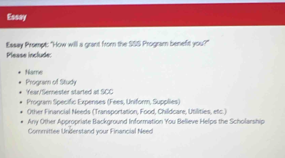 Essay
Essay Prompt: "How will a grant from the 986 Program benefit you?"
Please include:
Name
Program of Study
Year/Semester started at SCC
Program Specific Expenses (Fees, Uniform, Supplies)
Other Financial Needs (Transportation, Food, Childcare, Utillities, etc.)
Any Other Appropriate Background Information You Believe Helps the Scholarship
Committee Understand your Financial Need