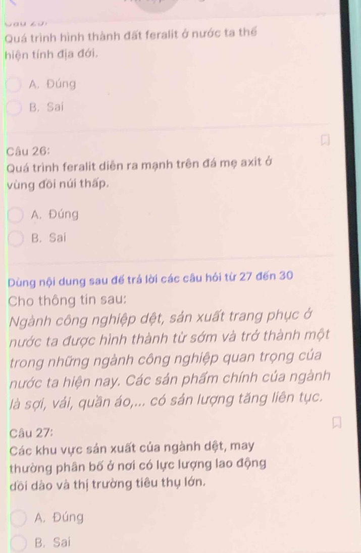 Quá trình hình thành đất feralit ở nước ta thế
hiện tính địa đới.
A. Đúng
B. Sai
Câu 26:
Quá trình feralit diễn ra mạnh trên đá mẹ axit ở
vùng đồi núi thấp.
A. Đúng
B. Sai
Dùng nội dung sau đế trá lời các câu hỏi từ 27 đến 30
Cho thông tin sau:
Ngành công nghiệp dệt, sản xuất trang phục ở
nước ta được hình thành từ sớm và trở thành một
trong những ngành công nghiệp quan trọng của
nước ta hiện nay. Các sản phẩm chính của ngành
là sợi, vải, quần áo,... có sản lượng tăng liên tục.
Câu 27:
Các khu vực sản xuất của ngành dệt, may
thường phân bố ở nơi có lực lượng lao động
dồi dào và thị trường tiêu thụ lớn.
A. Đúng
B. Sai