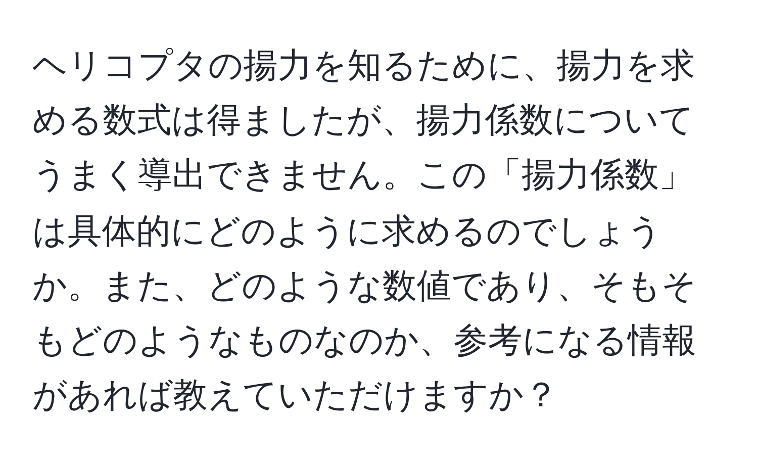 ヘリコプタの揚力を知るために、揚力を求める数式は得ましたが、揚力係数についてうまく導出できません。この「揚力係数」は具体的にどのように求めるのでしょうか。また、どのような数値であり、そもそもどのようなものなのか、参考になる情報があれば教えていただけますか？