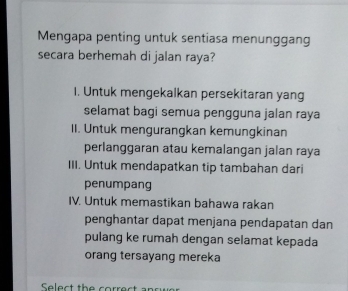 Mengapa penting untuk sentiasa menunggang
secara berhemah di jalan raya?
I. Untuk mengekalkan persekitaran yang
selamat bagi semua pengguna jalan raya
II. Untuk mengurangkan kemungkinan
perlanggaran atau kemalangan jalan raya
III. Untuk mendapatkan tip tambahan dari
penumpang
IV. Untuk memastikan bahawa rakan
penghantar dapat menjana pendapatan dan
pulang ke rumah dengan selamat kepada
orang tersayang mereka
Select the correct ancwer