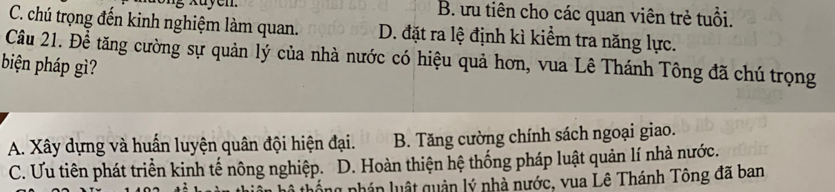 xuyen. B. ưu tiên cho các quan viên trẻ tuổi.
C. chú trọng đến kinh nghiệm làm quan. D. đặt ra lệ định kì kiểm tra năng lực.
Câu 21. Để tăng cường sự quản lý của nhà nước có hiệu quả hơn, vua Lê Thánh Tông đã chú trọng
biện pháp gì?
A. Xây dựng và huấn luyện quân đội hiện đại. B. Tăng cường chính sách ngoại giao.
C. Ưu tiên phát triển kinh tế nông nghiệp. D. Hoàn thiện hệ thống pháp luật quản lí nhà nước.
n nhán luật quản lý nhà nước, vua Lê Thánh Tông đã ban