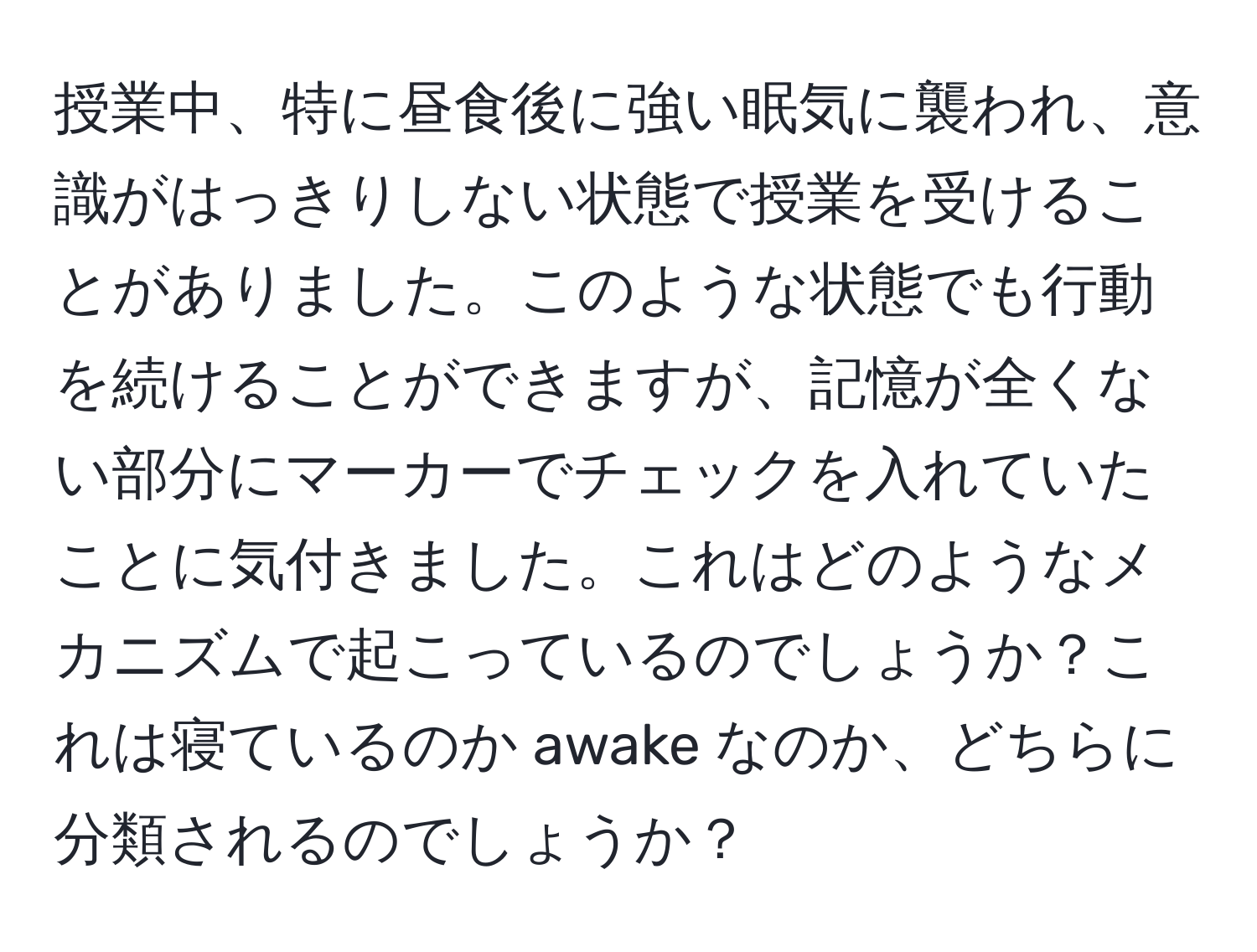 授業中、特に昼食後に強い眠気に襲われ、意識がはっきりしない状態で授業を受けることがありました。このような状態でも行動を続けることができますが、記憶が全くない部分にマーカーでチェックを入れていたことに気付きました。これはどのようなメカニズムで起こっているのでしょうか？これは寝ているのか awake なのか、どちらに分類されるのでしょうか？