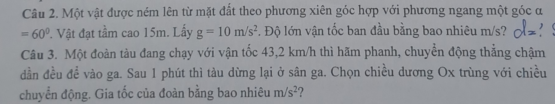 Một vật được ném lên từ mặt đất theo phương xiên góc hợp với phương ngang một góc α
=60°. Vật đạt tầm cao 15m. Lấy g=10m/s^2 * Độ lớn vận tốc ban đầu bằng bao nhiêu m/s? z 
Câu 3. Một đoàn tàu đang chạy với vận tốc 43,2 km/h thì hãm phanh, chuyển động thẳng chậm 
dần đều đề vào ga. Sau 1 phút thì tàu dừng lại ở sân ga. Chọn chiều dương Ox trùng với chiều 
chuyển động. Gia tốc của đoàn bằng bao nhiêu m/s^2