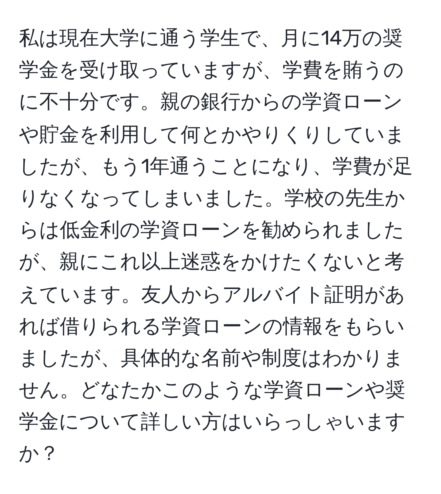 私は現在大学に通う学生で、月に14万の奨学金を受け取っていますが、学費を賄うのに不十分です。親の銀行からの学資ローンや貯金を利用して何とかやりくりしていましたが、もう1年通うことになり、学費が足りなくなってしまいました。学校の先生からは低金利の学資ローンを勧められましたが、親にこれ以上迷惑をかけたくないと考えています。友人からアルバイト証明があれば借りられる学資ローンの情報をもらいましたが、具体的な名前や制度はわかりません。どなたかこのような学資ローンや奨学金について詳しい方はいらっしゃいますか？