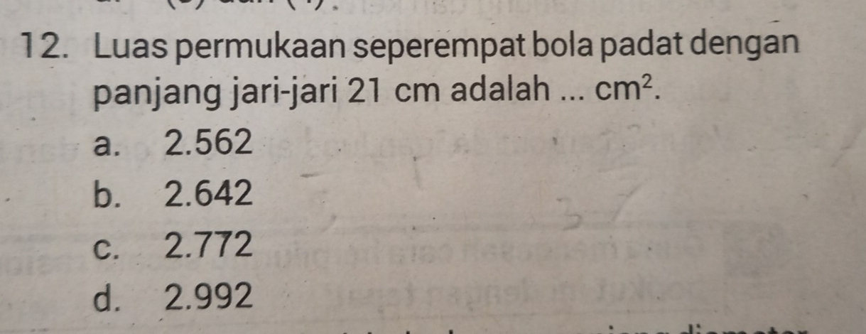 1 2. Luas permukaan seperempat bola padat dengan
panjang jari-jari 21 cm adalah cm^2.
a. 2.562
b. 2.642
c. 2.772
d. 2.992