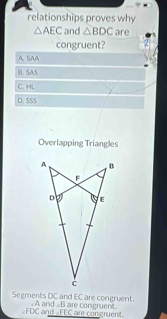 relationships proves why
△ AEC and △ BDC are
congruent?

A. SAA
B. SAS
C、 HL
D. SSS
Overlapping Triangles
Segments DC and EC are congruent.
∠A and ∠ B are congruent.
∠ FDC and ∠ FEC are congruent.