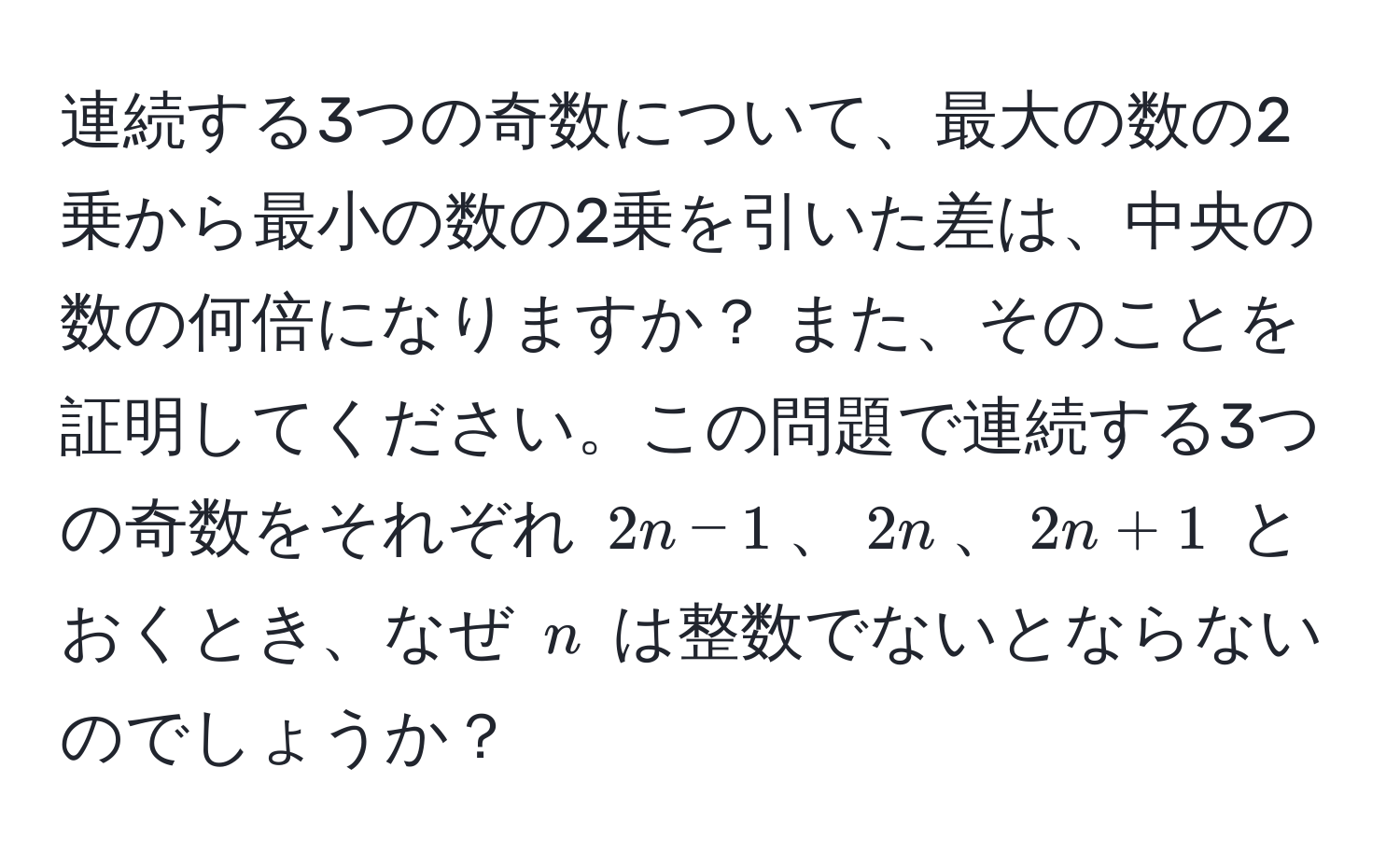 連続する3つの奇数について、最大の数の2乗から最小の数の2乗を引いた差は、中央の数の何倍になりますか？ また、そのことを証明してください。この問題で連続する3つの奇数をそれぞれ (2n-1)、(2n)、(2n+1) とおくとき、なぜ (n) は整数でないとならないのでしょうか？