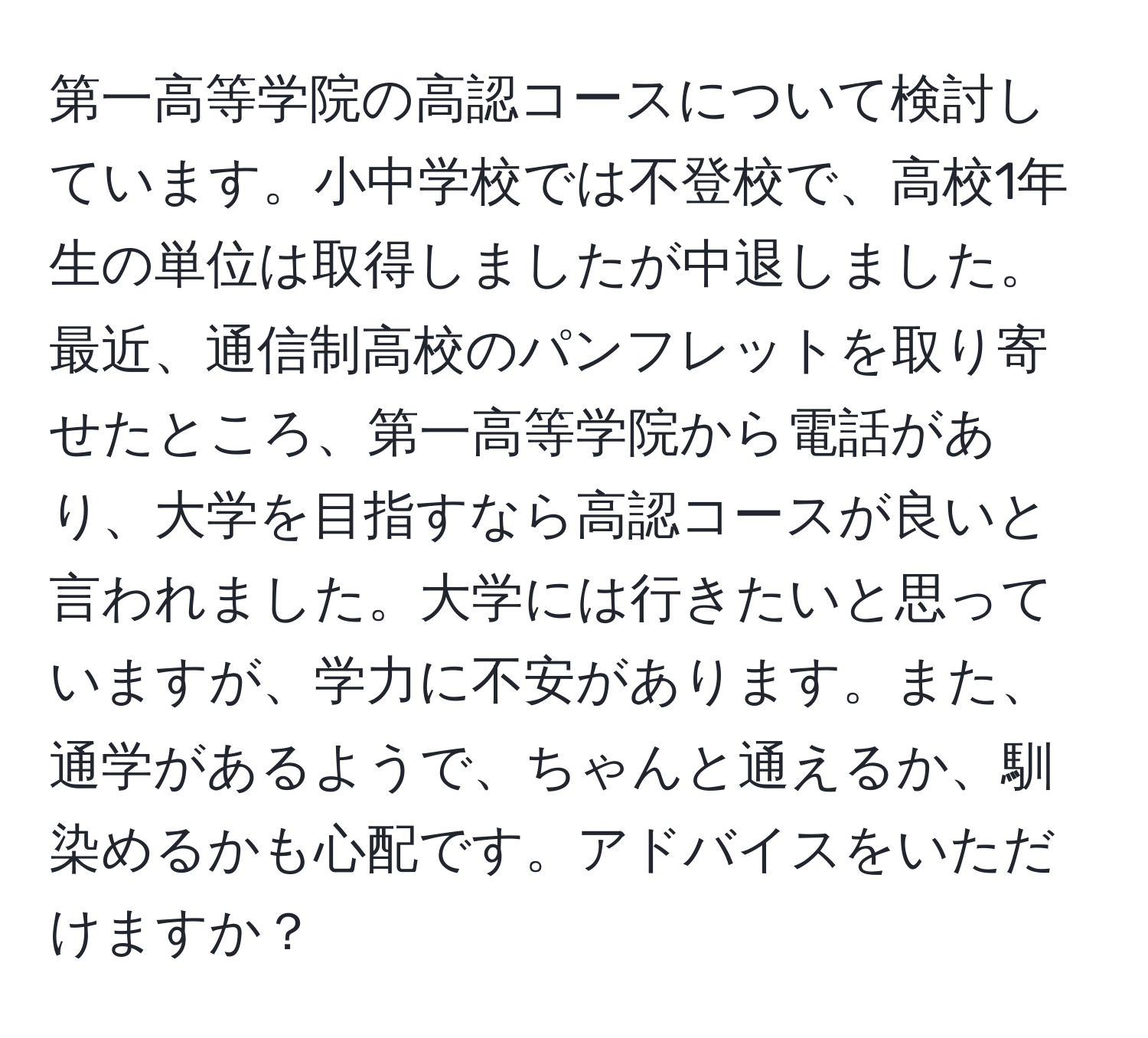 第一高等学院の高認コースについて検討しています。小中学校では不登校で、高校1年生の単位は取得しましたが中退しました。最近、通信制高校のパンフレットを取り寄せたところ、第一高等学院から電話があり、大学を目指すなら高認コースが良いと言われました。大学には行きたいと思っていますが、学力に不安があります。また、通学があるようで、ちゃんと通えるか、馴染めるかも心配です。アドバイスをいただけますか？