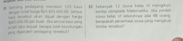 Seorang pedagang membeli 125 kaus 32. Sebanyak 12 siswa kelas VI mengikuti 
dengan total harga Rp5.625.000,00. Semua Iomba olimpiade Matematika Jika jumlah 
kaus tersebut akan dijual dengan harga siswa kelas VI seluruhnya ada 48 orang,
Rp65 000,00 per buah Jika semua kaus yang berapakah persentase siswa yang mengikuti 
ia beli laku terjual, berapa total keuntungan lomba tersebut? 
yang diperoleh pedagang tersebut?